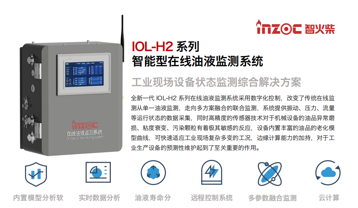 IOL-H2系列智能型在線油液監(jiān)測(cè)系統(tǒng)-工業(yè)現(xiàn)場(chǎng)設(shè)備狀態(tài)監(jiān)測(cè)綜合解決方案 全新一代 IOL-H2 系列在線油液監(jiān)測(cè)系統(tǒng)采用數(shù)字化控制，改變了傳統(tǒng)在線監(jiān)測(cè)從單一油液監(jiān)測(cè)，走向多方案融合的聯(lián)合監(jiān)測(cè)，系統(tǒng)提供振動(dòng)、壓力、流量等運(yùn)行狀態(tài)的數(shù)據(jù)采集，同時(shí)高精度的傳感器技術(shù)對(duì)于機(jī)械設(shè)備的油品異常磨損、粘度衰變、污染顆粒有著極其敏感的反應(yīng)，設(shè)備內(nèi)置豐富的油品的老化模型曲線，可快速適應(yīng)工業(yè)現(xiàn)場(chǎng)復(fù)雜多變的工況，邊緣計(jì)算能力的加持，對(duì)于工業(yè)生產(chǎn)設(shè)備的預(yù)測(cè)性維護(hù)起到了至關(guān)重要的作用。 應(yīng)用領(lǐng)域：鋼鐵冶金、石油化工、能源電力、水泥建材、大型機(jī)械、煤炭、盾構(gòu)等。