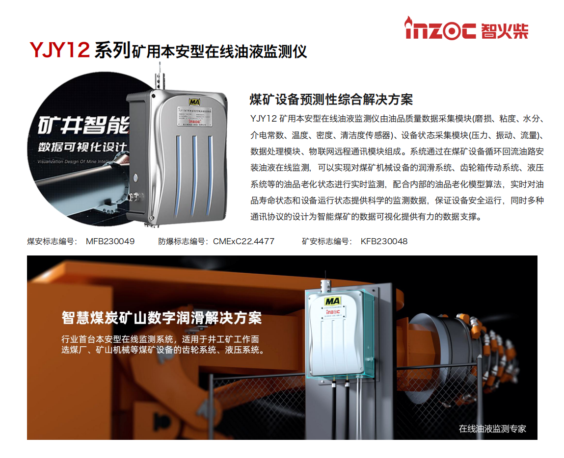 YJY12礦用本安型在線油液監(jiān)測系統(tǒng)由油品質(zhì)量數(shù)據(jù)采集模塊(磨損、粘度、水分、介電常數(shù)、溫度、密度、清潔度傳感器)、設(shè)備狀態(tài)采集模塊(壓力、振動、流量)、數(shù)據(jù)處理模塊、物聯(lián)網(wǎng)遠程通訊模塊組成。系統(tǒng)通過在煤礦設(shè)備循環(huán)回流油路安裝油液在線監(jiān)測，可以實現(xiàn)對煤礦機械設(shè)備的潤滑系統(tǒng)、齒輪箱傳動系統(tǒng)、液壓系統(tǒng)等的油品老化狀態(tài)進行實時監(jiān)測，配合內(nèi)部的油品老化模型算法，實時對油品壽命狀態(tài)和設(shè)備運行狀態(tài)提供科學(xué)的監(jiān)測數(shù)據(jù)，保證設(shè)備安全運行，同時多種通訊協(xié)議的設(shè)計為智能煤礦的數(shù)據(jù)可視化提供有力的數(shù)據(jù)支撐。