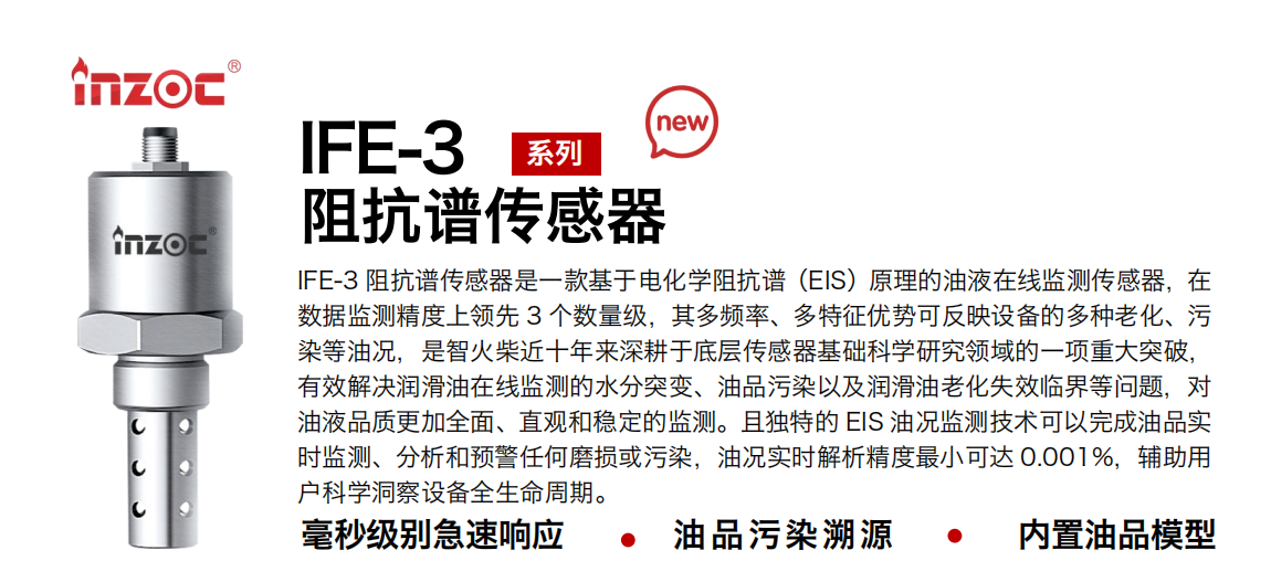 IFE-3阻抗譜傳感器是一款基于電化學(xué)阻抗譜（EIS）原理的油液在線監(jiān)測(cè)傳感器，在數(shù)據(jù)監(jiān)測(cè)精度上領(lǐng)先 3 個(gè)數(shù)量級(jí)，其多頻率、多特征優(yōu)勢(shì)可反映設(shè)備的多種老化、污染等油況，是智火柴近十年來(lái)深耕于底層傳感器基礎(chǔ)科學(xué)研究領(lǐng)域的一項(xiàng)重大突破，有效解決潤(rùn)滑油在線監(jiān)測(cè)的水分突變、油品污染以及潤(rùn)滑油老化失效臨界等問(wèn)題，對(duì)油液品質(zhì)更加全面、直觀和穩(wěn)定的監(jiān)測(cè)。且獨(dú)特的 EIS 油況監(jiān)測(cè)技術(shù)可以完成油品實(shí)時(shí)監(jiān)測(cè)、分析和預(yù)警任何磨損或污染，油況實(shí)時(shí)解析精度最小可達(dá) 0.001%，輔助用戶科學(xué)洞察設(shè)備全生命周期。 行業(yè)：鋼鐵冶金/石油化工/能源電力/水泥建材/大型機(jī)械/地下挖掘等 油品：齒輪油/液壓油/透平油/柴機(jī)油/絕緣油等