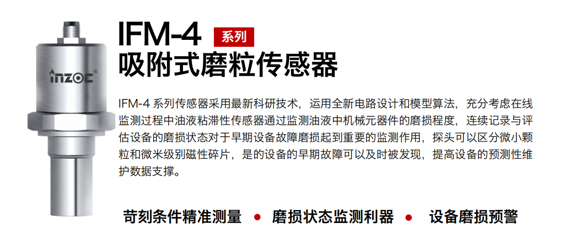 IFM-4系列油液吸附式磨粒傳感器采用最新科研技術(shù)，運用全新電路設計和模型算法，充分考慮在線監(jiān)測過程中油液粘滯性傳感器通過監(jiān)測油液中機械元器件的磨損程度，連續(xù)記錄與評估設備的磨損狀態(tài)對于早期設備故障磨損起到重要的監(jiān)測作用，探頭可以區(qū)分微小顆粒和微米級別磁性碎片，是的設備的早期故障可以及時被發(fā)現(xiàn)，提高設備的預測性維護數(shù)據(jù)支撐。 行業(yè)：鋼鐵、石化、盾構(gòu)、電力、風電、大型設備、OEM 集成等 油品：液壓油、透平油、柴機油、絕緣油、變壓器油等