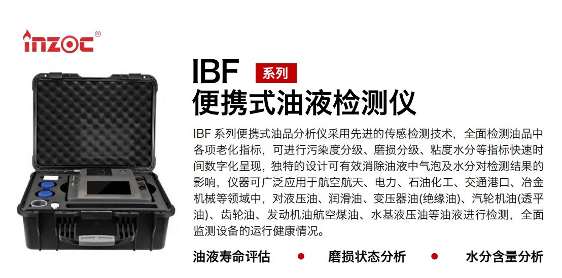 IBF 系列便攜式油品分析儀采用先進(jìn)的傳感檢測(cè)技術(shù)，全面檢測(cè)油品中各項(xiàng)老化指標(biāo)，可進(jìn)行污染度分級(jí)、磨損分級(jí)、粘度水分等指標(biāo)快速時(shí)間數(shù)字化呈現(xiàn)，獨(dú)特的設(shè)計(jì)可有效消除油液中氣泡及水分對(duì)檢測(cè)結(jié)果的影響，儀器可廣泛應(yīng)用于航空航天、電力、石油化工、交通港口、冶金機(jī)械等領(lǐng)域中，對(duì)液壓油、潤(rùn)滑油、變壓器油(絕緣油)、汽輪機(jī)油(透平油)、齒輪油、發(fā)動(dòng)機(jī)油航空煤油、水基液壓油等油液進(jìn)行檢測(cè)，全面監(jiān)測(cè)設(shè)備的運(yùn)行健康情況。 行業(yè)：鋼鐵、石化、盾構(gòu)、電力、風(fēng)電、大型設(shè)備、實(shí)驗(yàn)室 油品：液壓油、透平油、柴機(jī)油、齒輪油、變壓器油