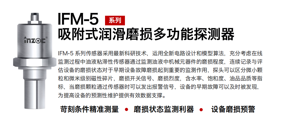 IFM-5吸附式潤滑磨損多功能探測器采用最新科研技術(shù)，運用全新電路設(shè)計和模型算法，充分考慮在線監(jiān)測過程中油液粘滯性傳感器通過監(jiān)測油液中機(jī)械元器件的磨損程度，連續(xù)記錄與評估設(shè)備的磨損狀態(tài)對于早期設(shè)備故障磨損起到重要的監(jiān)測作用，探頭可以區(qū)分微小顆粒和微米級別磁性碎片，磨損開關(guān)信號、磨損烈度，含水率、飽和度、油品品質(zhì)等指標(biāo)，當(dāng)磨損顆粒通過傳感器時可以發(fā)出報警信號，設(shè)備的早期故障可以及時被發(fā)現(xiàn)，為提高設(shè)備的預(yù)測性維護(hù)提供有效數(shù)據(jù)支撐。 行業(yè)：鋼鐵、石化、盾構(gòu)、電力、風(fēng)電、大型設(shè)備、OEM 集成等 油品：液壓油、透平油、柴機(jī)油、絕緣油、變壓器油等